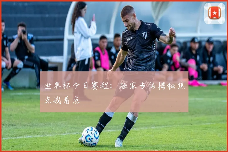 世界杯今日赛程：独家专访揭秘焦点战看点