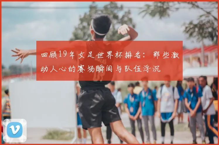 回顾19年女足世界杯排名:那些激动人心的赛场瞬间与队伍浮沉
