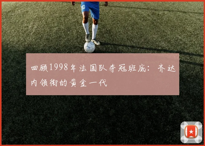 回顾1998年法国队夺冠班底：齐达内领衔的黄金一代