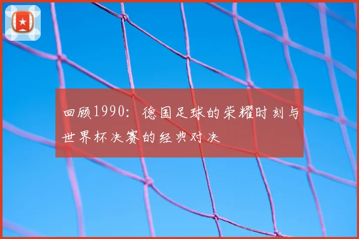 回顾1990:德国足球的荣耀时刻与世界杯决赛的经典对决