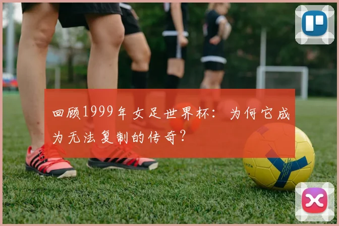 回顾1999年女足世界杯：为何它成为无法复制的传奇？