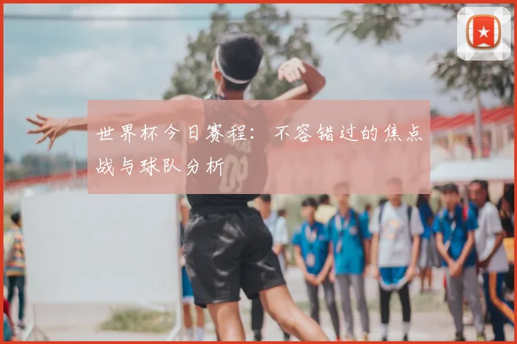 世界杯今日赛程：不容错过的焦点战与球队分析