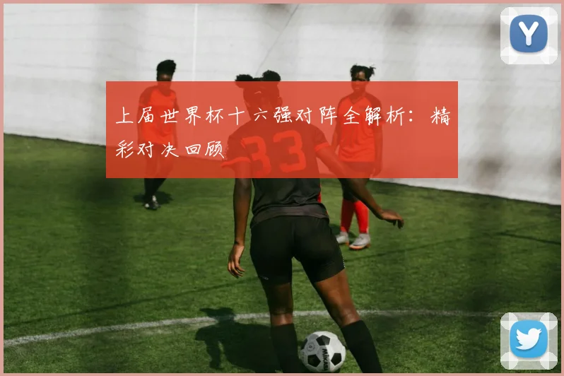 上届世界杯十六强对阵全解析：精彩对决回顾