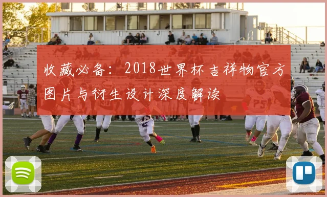 收藏必备:2018世界杯吉祥物官方图片与衍生设计深度解读