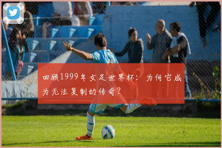 回顾1999年女足世界杯：为何它成为无法复制的传奇？