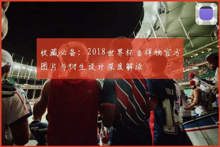 收藏必备：2018世界杯吉祥物官方图片与衍生设计深度解读